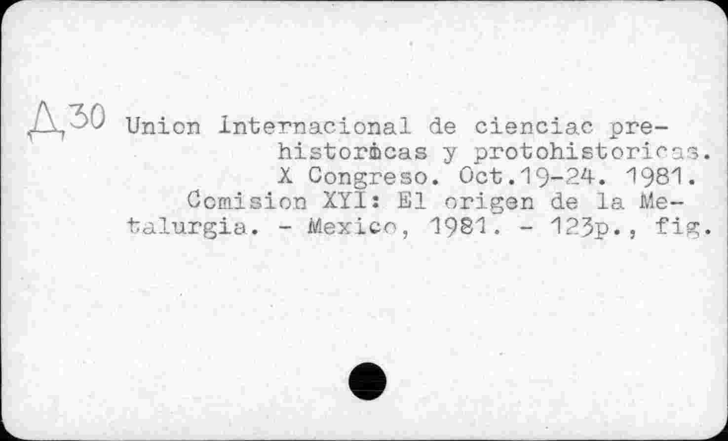 ﻿дзо
Union Internacional de cienciac préhistoriens y protohistoriras. X Congreso. Oct.19-24. 1981.
Comision XYlî El origen de la Me-talurgia. - Mexico, 1Ç81. - 123p-} fig*